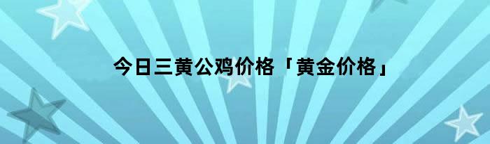 今日三黄公鸡价格「黄金价格」