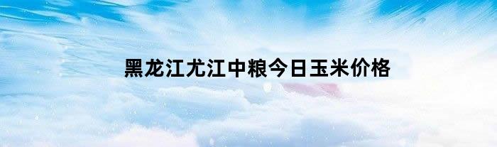 黑龙江尤江中粮今日玉米价格