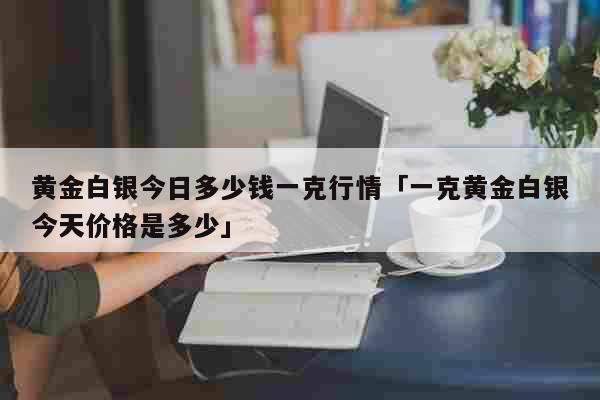 黄金白银今日多少钱一克行情「一克黄金白银今天价格是多少」