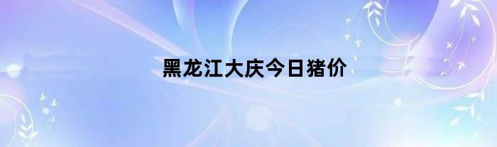 黑龙江大庆今日猪价