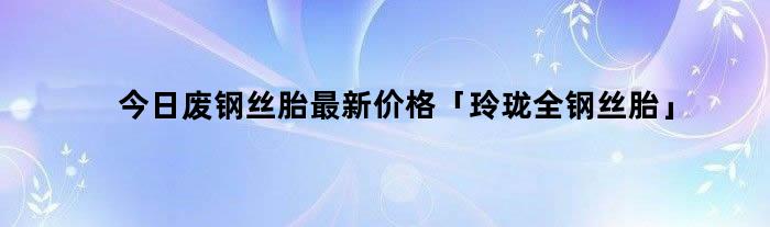 今日废钢丝胎最新价格「玲珑全钢丝胎」