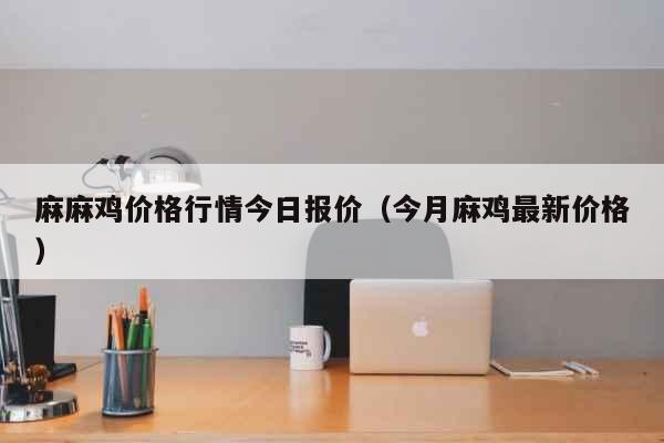 麻麻鸡价格行情今日报价（今月麻鸡最新价格）