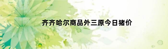 齐齐哈尔商品外三原今日猪价