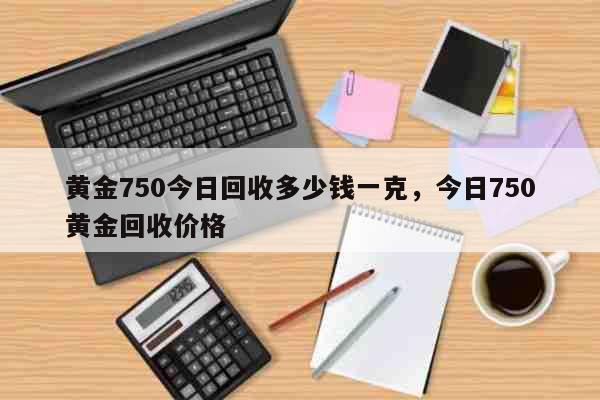 黄金750今日回收多少钱一克，今日750黄金回收价格