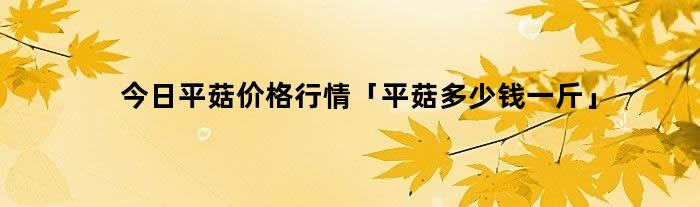 今日平菇价格行情「平菇多少钱一斤」