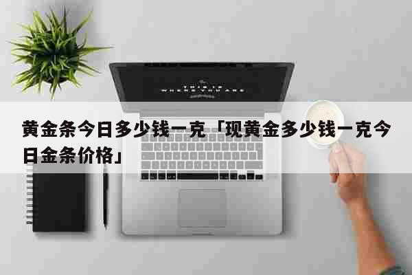 黄金条今日多少钱一克「现黄金多少钱一克今日金条价格」