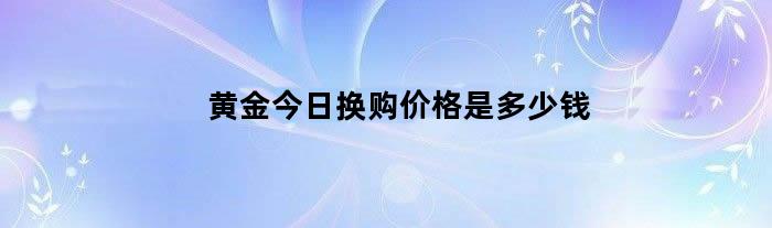 黄金今日换购价格是多少钱