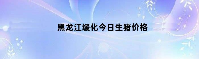 黑龙江缓化今日生猪价格