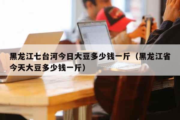 黑龙江七台河今日大豆多少钱一斤（黑龙江省今天大豆多少钱一斤）