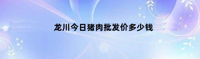 龙川今日猪肉批发价多少钱