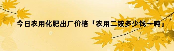 今日农用化肥出厂价格「农用二铵多少钱一吨」