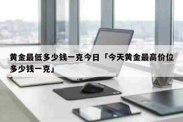 黄金最低多少钱一克今日「今天黄金最高价位多少钱一克」