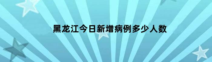 黑龙江今日新增病例多少人数